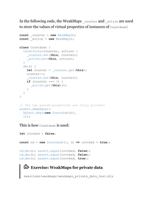 In the following code, the WeakMaps _counter and _action are used
to store the values of virtual properties of instances of Countdown:
This is how Countdown is used:
Exercise: WeakMaps for private data
exercises/weakmaps/weakmaps_private_data_test.mjs
const _counter = new WeakMap();
const _action = new WeakMap();
class Countdown {
constructor(counter, action) {
_counter.set(this, counter);
_action.set(this, action);
}
dec() {
let counter = _counter.get(this);
counter--;
_counter.set(this, counter);
if (counter === 0) {
_action.get(this)();
}
}
}
// The two pseudo-properties are truly private:
assert.deepEqual(
Object.keys(new Countdown()),
[]);
let invoked = false;
const cd = new Countdown(3, () => invoked = true);
cd.dec(); assert.equal(invoked, false);
cd.dec(); assert.equal(invoked, false);
cd.dec(); assert.equal(invoked, true);
 