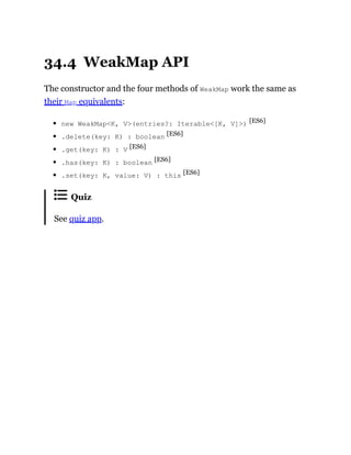 34.4 WeakMap API
The constructor and the four methods of WeakMap work the same as
their Map equivalents:
new WeakMap<K, V>(entries?: Iterable<[K, V]>) [ES6]
.delete(key: K) : boolean [ES6]
.get(key: K) : V [ES6]
.has(key: K) : boolean [ES6]
.set(key: K, value: V) : this [ES6]
Quiz
See quiz app.
 