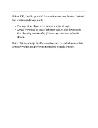 Before ES6, JavaScript didn’t have a data structure for sets. Instead,
two workarounds were used:
The keys of an object were used as a set of strings.
Arrays were used as sets of arbitrary values. The downside is
that checking membership (if an Array contains a value) is
slower.
Since ES6, JavaScript has the data structure Set, which can contain
arbitrary values and performs membership checks quickly.
 