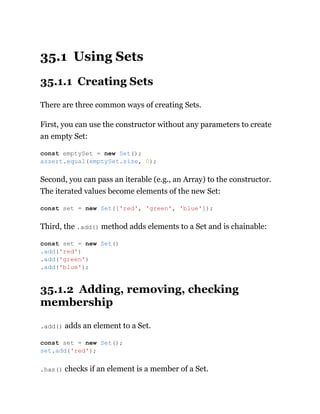 35.1 Using Sets
35.1.1 Creating Sets
There are three common ways of creating Sets.
First, you can use the constructor without any parameters to create
an empty Set:
Second, you can pass an iterable (e.g., an Array) to the constructor.
The iterated values become elements of the new Set:
Third, the .add() method adds elements to a Set and is chainable:
35.1.2 Adding, removing, checking
membership
.add() adds an element to a Set.
.has() checks if an element is a member of a Set.
const emptySet = new Set();
assert.equal(emptySet.size, 0);
const set = new Set(['red', 'green', 'blue']);
const set = new Set()
.add('red')
.add('green')
.add('blue');
const set = new Set();
set.add('red');
 
