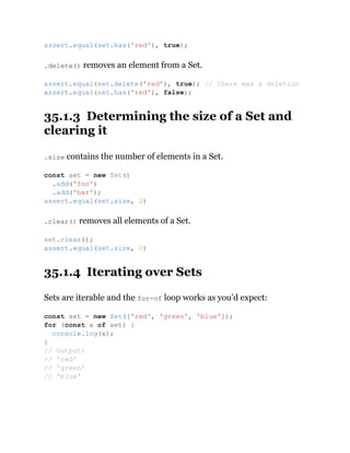 .delete() removes an element from a Set.
35.1.3 Determining the size of a Set and
clearing it
.size contains the number of elements in a Set.
.clear() removes all elements of a Set.
35.1.4 Iterating over Sets
Sets are iterable and the for-of loop works as you’d expect:
assert.equal(set.has('red'), true);
assert.equal(set.delete('red'), true); // there was a deletion
assert.equal(set.has('red'), false);
const set = new Set()
.add('foo')
.add('bar');
assert.equal(set.size, 2)
set.clear();
assert.equal(set.size, 0)
const set = new Set(['red', 'green', 'blue']);
for (const x of set) {
console.log(x);
}
// Output:
// 'red'
// 'green'
// 'blue'
 