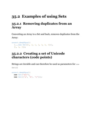 35.2 Examples of using Sets
35.2.1 Removing duplicates from an
Array
Converting an Array to a Set and back, removes duplicates from the
Array:
35.2.2 Creating a set of Unicode
characters (code points)
Strings are iterable and can therefore be used as parameters for new
Set():
assert.deepEqual(
[...new Set([1, 2, 1, 2, 3, 3, 3])],
[1, 2, 3]);
assert.deepEqual(
new Set('abc'),
new Set(['a', 'b', 'c']));
 