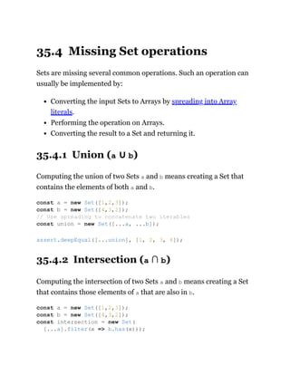 35.4 Missing Set operations
Sets are missing several common operations. Such an operation can
usually be implemented by:
Converting the input Sets to Arrays by spreading into Array
literals.
Performing the operation on Arrays.
Converting the result to a Set and returning it.
35.4.1 Union (a ∪ b)
Computing the union of two Sets a and b means creating a Set that
contains the elements of both a and b.
35.4.2 Intersection (a ∩ b)
Computing the intersection of two Sets a and b means creating a Set
that contains those elements of a that are also in b.
const a = new Set([1,2,3]);
const b = new Set([4,3,2]);
// Use spreading to concatenate two iterables
const union = new Set([...a, ...b]);
assert.deepEqual([...union], [1, 2, 3, 4]);
const a = new Set([1,2,3]);
const b = new Set([4,3,2]);
const intersection = new Set(
[...a].filter(x => b.has(x)));
 