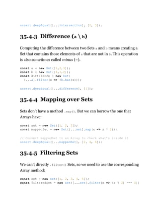 35.4.3 Difference (a  b)
Computing the difference between two Sets a and b means creating a
Set that contains those elements of a that are not in b. This operation
is also sometimes called minus (−).
35.4.4 Mapping over Sets
Sets don’t have a method .map(). But we can borrow the one that
Arrays have:
35.4.5 Filtering Sets
We can’t directly .filter() Sets, so we need to use the corresponding
Array method:
assert.deepEqual([...intersection], [2, 3]);
const a = new Set([1,2,3]);
const b = new Set([4,3,2]);
const difference = new Set(
[...a].filter(x => !b.has(x)));
assert.deepEqual([...difference], [1]);
const set = new Set([1, 2, 3]);
const mappedSet = new Set([...set].map(x => x * 2));
// Convert mappedSet to an Array to check what’s inside it
assert.deepEqual([...mappedSet], [2, 4, 6]);
const set = new Set([1, 2, 3, 4, 5]);
const filteredSet = new Set([...set].filter(x => (x % 2) === 0))
 