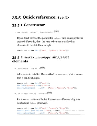 35.5 Quick reference: Set<T>
35.5.1 Constructor
new Set<T>(values?: Iterable<T>) [ES6]
If you don’t provide the parameter values, then an empty Set is
created. If you do, then the iterated values are added as
elements to the Set. For example:
35.5.2 Set<T>.prototype: single Set
elements
.add(value: T): this [ES6]
Adds value to this Set. This method returns this, which means
that it can be chained.
.delete(value: T): boolean [ES6]
Removes value from this Set. Returns true if something was
deleted and false, otherwise.
const set = new Set(['red', 'green', 'blue']);
const set = new Set(['red']);
set.add('green').add('blue');
assert.deepEqual([...set], ['red', 'green', 'blue']);
const set = new Set(['red', 'green', 'blue']);
assert.equal(set.delete('red'), true); // there was a deleti
assert.deepEqual([...set], ['green', 'blue']);
 