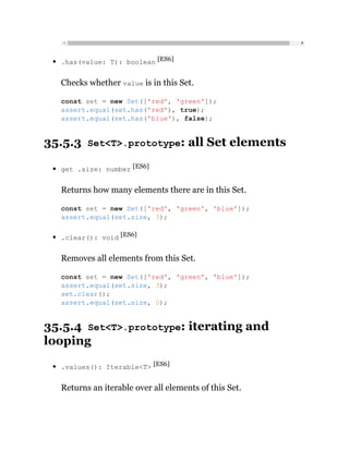 .has(value: T): boolean [ES6]
Checks whether value is in this Set.
35.5.3 Set<T>.prototype: all Set elements
get .size: number [ES6]
Returns how many elements there are in this Set.
.clear(): void [ES6]
Removes all elements from this Set.
35.5.4 Set<T>.prototype: iterating and
looping
.values(): Iterable<T> [ES6]
Returns an iterable over all elements of this Set.
const set = new Set(['red', 'green']);
assert.equal(set.has('red'), true);
assert.equal(set.has('blue'), false);
const set = new Set(['red', 'green', 'blue']);
assert.equal(set.size, 3);
const set = new Set(['red', 'green', 'blue']);
assert.equal(set.size, 3);
set.clear();
assert.equal(set.size, 0);
 