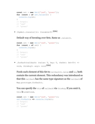 [Symbol.iterator](): Iterable<T> [ES6]
Default way of iterating over Sets. Same as .values().
.forEach(callback: (value: T, key: T, theSet: Set<T>) =>
void, thisArg?: any): void [ES6]
Feeds each element of this Set to callback(). value and key both
contain the current element. This redundancy was introduced so
that this callback has the same type signature as the callback of
Map.prototype.forEach().
You can specify the this of callback via thisArg. If you omit it,
this is undefined.
const set = new Set(['red', 'green']);
for (const x of set.values()) {
console.log(x);
}
// Output:
// 'red'
// 'green'
const set = new Set(['red', 'green']);
for (const x of set) {
console.log(x);
}
// Output:
// 'red'
// 'green'
const set = new Set(['red', 'green']);
set.forEach(x => console.log(x));
// Output:
// 'red'
// 'green'
 