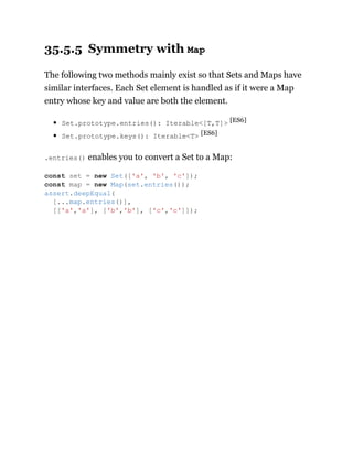 35.5.5 Symmetry with Map
The following two methods mainly exist so that Sets and Maps have
similar interfaces. Each Set element is handled as if it were a Map
entry whose key and value are both the element.
Set.prototype.entries(): Iterable<[T,T]> [ES6]
Set.prototype.keys(): Iterable<T> [ES6]
.entries() enables you to convert a Set to a Map:
const set = new Set(['a', 'b', 'c']);
const map = new Map(set.entries());
assert.deepEqual(
[...map.entries()],
[['a','a'], ['b','b'], ['c','c']]);
 