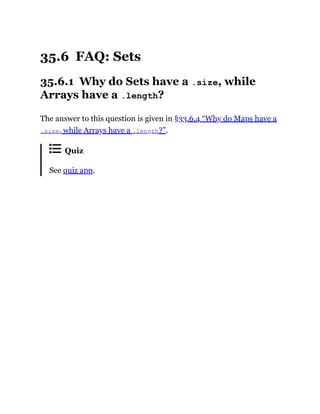 35.6 FAQ: Sets
35.6.1 Why do Sets have a .size, while
Arrays have a .length?
The answer to this question is given in §33.6.4 “Why do Maps have a
.size, while Arrays have a .length?”.
Quiz
See quiz app.
 