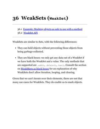 36 WeakSets (WeakSet)
36.1 Example: Marking objects as safe to use with a method
36.2 WeakSet API
WeakSets are similar to Sets, with the following differences:
They can hold objects without preventing those objects from
being garbage-collected.
They are black boxes: we only get any data out of a WeakSet if
we have both the WeakSet and a value. The only methods that
are supported are .add(), .delete(), .has(). Consult the section
on WeakMaps as black boxes for an explanation of why
WeakSets don’t allow iteration, looping, and clearing.
Given that we can’t iterate over their elements, there are not that
many use cases for WeakSets. They do enable us to mark objects.
 