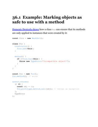 36.1 Example: Marking objects as
safe to use with a method
Domenic Denicola shows how a class Foo can ensure that its methods
are only applied to instances that were created by it:
const foos = new WeakSet();
class Foo {
constructor() {
foos.add(this);
}
method() {
if (!foos.has(this)) {
throw new TypeError('Incompatible object!');
}
}
}
const foo = new Foo();
foo.method(); // works
assert.throws(
() => {
const obj = {};
Foo.prototype.method.call(obj); // throws an exception
},
TypeError
);
 