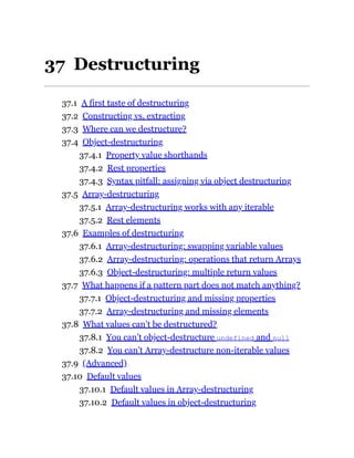 37 Destructuring
37.1 A first taste of destructuring
37.2 Constructing vs. extracting
37.3 Where can we destructure?
37.4 Object-destructuring
37.4.1 Property value shorthands
37.4.2 Rest properties
37.4.3 Syntax pitfall: assigning via object destructuring
37.5 Array-destructuring
37.5.1 Array-destructuring works with any iterable
37.5.2 Rest elements
37.6 Examples of destructuring
37.6.1 Array-destructuring: swapping variable values
37.6.2 Array-destructuring: operations that return Arrays
37.6.3 Object-destructuring: multiple return values
37.7 What happens if a pattern part does not match anything?
37.7.1 Object-destructuring and missing properties
37.7.2 Array-destructuring and missing elements
37.8 What values can’t be destructured?
37.8.1 You can’t object-destructure undefined and null
37.8.2 You can’t Array-destructure non-iterable values
37.9 (Advanced)
37.10 Default values
37.10.1 Default values in Array-destructuring
37.10.2 Default values in object-destructuring
 