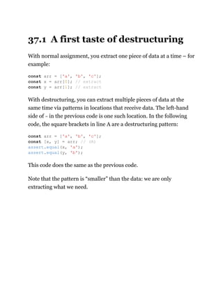 37.1 A first taste of destructuring
With normal assignment, you extract one piece of data at a time – for
example:
With destructuring, you can extract multiple pieces of data at the
same time via patterns in locations that receive data. The left-hand
side of = in the previous code is one such location. In the following
code, the square brackets in line A are a destructuring pattern:
This code does the same as the previous code.
Note that the pattern is “smaller” than the data: we are only
extracting what we need.
const arr = ['a', 'b', 'c'];
const x = arr[0]; // extract
const y = arr[1]; // extract
const arr = ['a', 'b', 'c'];
const [x, y] = arr; // (A)
assert.equal(x, 'a');
assert.equal(y, 'b');
 