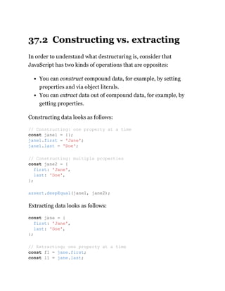 37.2 Constructing vs. extracting
In order to understand what destructuring is, consider that
JavaScript has two kinds of operations that are opposites:
You can construct compound data, for example, by setting
properties and via object literals.
You can extract data out of compound data, for example, by
getting properties.
Constructing data looks as follows:
Extracting data looks as follows:
// Constructing: one property at a time
const jane1 = {};
jane1.first = 'Jane';
jane1.last = 'Doe';
// Constructing: multiple properties
const jane2 = {
first: 'Jane',
last: 'Doe',
};
assert.deepEqual(jane1, jane2);
const jane = {
first: 'Jane',
last: 'Doe',
};
// Extracting: one property at a time
const f1 = jane.first;
const l1 = jane.last;
 