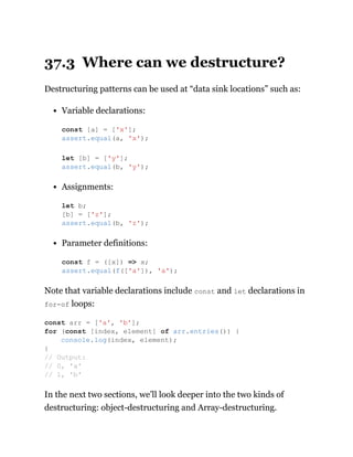 37.3 Where can we destructure?
Destructuring patterns can be used at “data sink locations” such as:
Variable declarations:
Assignments:
Parameter definitions:
Note that variable declarations include const and let declarations in
for-of loops:
In the next two sections, we’ll look deeper into the two kinds of
destructuring: object-destructuring and Array-destructuring.
const [a] = ['x'];
assert.equal(a, 'x');
let [b] = ['y'];
assert.equal(b, 'y');
let b;
[b] = ['z'];
assert.equal(b, 'z');
const f = ([x]) => x;
assert.equal(f(['a']), 'a');
const arr = ['a', 'b'];
for (const [index, element] of arr.entries()) {
console.log(index, element);
}
// Output:
// 0, 'a'
// 1, 'b'
 