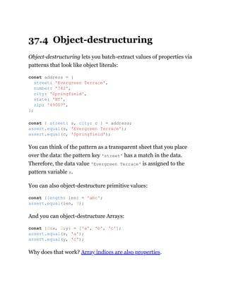 37.4 Object-destructuring
Object-destructuring lets you batch-extract values of properties via
patterns that look like object literals:
You can think of the pattern as a transparent sheet that you place
over the data: the pattern key 'street' has a match in the data.
Therefore, the data value 'Evergreen Terrace' is assigned to the
pattern variable s.
You can also object-destructure primitive values:
And you can object-destructure Arrays:
Why does that work? Array indices are also properties.
const address = {
street: 'Evergreen Terrace',
number: '742',
city: 'Springfield',
state: 'NT',
zip: '49007',
};
const { street: s, city: c } = address;
assert.equal(s, 'Evergreen Terrace');
assert.equal(c, 'Springfield');
const {length: len} = 'abc';
assert.equal(len, 3);
const {0:x, 2:y} = ['a', 'b', 'c'];
assert.equal(x, 'a');
assert.equal(y, 'c');
 