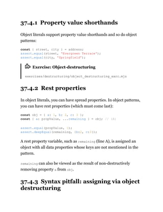 37.4.1 Property value shorthands
Object literals support property value shorthands and so do object
patterns:
Exercise: Object-destructuring
exercises/destructuring/object_destructuring_exrc.mjs
37.4.2 Rest properties
In object literals, you can have spread properties. In object patterns,
you can have rest properties (which must come last):
A rest property variable, such as remaining (line A), is assigned an
object with all data properties whose keys are not mentioned in the
pattern.
remaining can also be viewed as the result of non-destructively
removing property a from obj.
37.4.3 Syntax pitfall: assigning via object
destructuring
const { street, city } = address;
assert.equal(street, 'Evergreen Terrace');
assert.equal(city, 'Springfield');
const obj = { a: 1, b: 2, c: 3 };
const { a: propValue, ...remaining } = obj; // (A)
assert.equal(propValue, 1);
assert.deepEqual(remaining, {b:2, c:3});
 