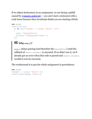 If we object-destructure in an assignment, we are facing a pitfall
caused by syntactic ambiguity – you can’t start a statement with a
curly brace because then JavaScript thinks you are starting a block:
Why eval()?
eval() delays parsing (and therefore the SyntaxError) until the
callback of assert.throws() is executed. If we didn’t use it, we’d
already get an error when this code is parsed and assert.throws()
wouldn’t even be executed.
The workaround is to put the whole assignment in parentheses:
let prop;
assert.throws(
() => eval("{prop} = { prop: 'hello' };"),
{
name: 'SyntaxError',
message: 'Unexpected token =',
});
let prop;
({prop} = { prop: 'hello' });
assert.equal(prop, 'hello');
 