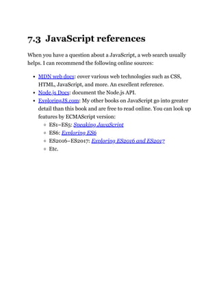 7.3 JavaScript references
When you have a question about a JavaScript, a web search usually
helps. I can recommend the following online sources:
MDN web docs: cover various web technologies such as CSS,
HTML, JavaScript, and more. An excellent reference.
Node.js Docs: document the Node.js API.
ExploringJS.com: My other books on JavaScript go into greater
detail than this book and are free to read online. You can look up
features by ECMAScript version:
ES1–ES5: Speaking JavaScript
ES6: Exploring ES6
ES2016–ES2017: Exploring ES2016 and ES2017
Etc.
 
