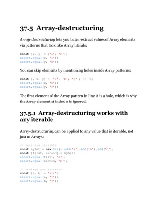 37.5 Array-destructuring
Array-destructuring lets you batch-extract values of Array elements
via patterns that look like Array literals:
You can skip elements by mentioning holes inside Array patterns:
The first element of the Array pattern in line A is a hole, which is why
the Array element at index 0 is ignored.
37.5.1 Array-destructuring works with
any iterable
Array-destructuring can be applied to any value that is iterable, not
just to Arrays:
const [x, y] = ['a', 'b'];
assert.equal(x, 'a');
assert.equal(y, 'b');
const [, x, y] = ['a', 'b', 'c']; // (A)
assert.equal(x, 'b');
assert.equal(y, 'c');
// Sets are iterable
const mySet = new Set().add('a').add('b').add('c');
const [first, second] = mySet;
assert.equal(first, 'a');
assert.equal(second, 'b');
// Strings are iterable
const [a, b] = 'xyz';
assert.equal(a, 'x');
assert.equal(b, 'y');
 