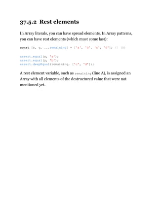37.5.2 Rest elements
In Array literals, you can have spread elements. In Array patterns,
you can have rest elements (which must come last):
A rest element variable, such as remaining (line A), is assigned an
Array with all elements of the destructured value that were not
mentioned yet.
const [x, y, ...remaining] = ['a', 'b', 'c', 'd']; // (A)
assert.equal(x, 'a');
assert.equal(y, 'b');
assert.deepEqual(remaining, ['c', 'd']);
 