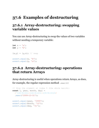 37.6 Examples of destructuring
37.6.1 Array-destructuring: swapping
variable values
You can use Array-destructuring to swap the values of two variables
without needing a temporary variable:
37.6.2 Array-destructuring: operations
that return Arrays
Array-destructuring is useful when operations return Arrays, as does,
for example, the regular expression method .exec():
let x = 'a';
let y = 'b';
[x,y] = [y,x]; // swap
assert.equal(x, 'b');
assert.equal(y, 'a');
// Skip the element at index 0 (the whole match):
const [, year, month, day] =
/^([0-9]{4})-([0-9]{2})-([0-9]{2})$/
.exec('2999-12-31');
assert.equal(year, '2999');
assert.equal(month, '12');
assert.equal(day, '31');
 