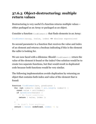 37.6.3 Object-destructuring: multiple
return values
Destructuring is very useful if a function returns multiple values –
either packaged as an Array or packaged as an object.
Consider a function findElement() that finds elements in an Array:
Its second parameter is a function that receives the value and index
of an element and returns a boolean indicating if this is the element
the caller is looking for.
We are now faced with a dilemma: Should findElement() return the
value of the element it found or the index? One solution would be to
create two separate functions, but that would result in duplicated
code because both functions would be very similar.
The following implementation avoids duplication by returning an
object that contains both index and value of the element that is
found:
findElement(array, (value, index) => «boolean expression»)
function findElement(arr, predicate) {
for (let index=0; index < arr.length; index++) {
const value = arr[index];
if (predicate(value)) {
// We found something:
return { value, index };
}
}
// We didn’t find anything:
return { value: undefined, index: -1 };
}
 