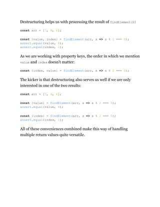 Destructuring helps us with processing the result of findElement():
As we are working with property keys, the order in which we mention
value and index doesn’t matter:
The kicker is that destructuring also serves us well if we are only
interested in one of the two results:
All of these conveniences combined make this way of handling
multiple return values quite versatile.
const arr = [7, 8, 6];
const {value, index} = findElement(arr, x => x % 2 === 0);
assert.equal(value, 8);
assert.equal(index, 1);
const {index, value} = findElement(arr, x => x % 2 === 0);
const arr = [7, 8, 6];
const {value} = findElement(arr, x => x % 2 === 0);
assert.equal(value, 8);
const {index} = findElement(arr, x => x % 2 === 0);
assert.equal(index, 1);
 