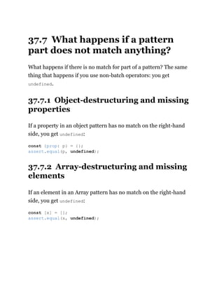 37.7 What happens if a pattern
part does not match anything?
What happens if there is no match for part of a pattern? The same
thing that happens if you use non-batch operators: you get
undefined.
37.7.1 Object-destructuring and missing
properties
If a property in an object pattern has no match on the right-hand
side, you get undefined:
37.7.2 Array-destructuring and missing
elements
If an element in an Array pattern has no match on the right-hand
side, you get undefined:
const {prop: p} = {};
assert.equal(p, undefined);
const [x] = [];
assert.equal(x, undefined);
 