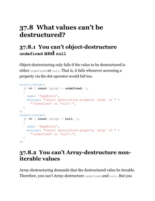37.8 What values can’t be
destructured?
37.8.1 You can’t object-destructure
undefined and null
Object-destructuring only fails if the value to be destructured is
either undefined or null. That is, it fails whenever accessing a
property via the dot operator would fail too.
37.8.2 You can’t Array-destructure non-
iterable values
Array-destructuring demands that the destructured value be iterable.
Therefore, you can’t Array-destructure undefined and null. But you
assert.throws(
() => { const {prop} = undefined; },
{
name: 'TypeError',
message: "Cannot destructure property `prop` of " +
"'undefined' or 'null'.",
}
);
assert.throws(
() => { const {prop} = null; },
{
name: 'TypeError',
message: "Cannot destructure property `prop` of " +
"'undefined' or 'null'.",
}
);
 