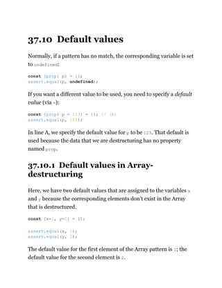37.10 Default values
Normally, if a pattern has no match, the corresponding variable is set
to undefined:
If you want a different value to be used, you need to specify a default
value (via =):
In line A, we specify the default value for p to be 123. That default is
used because the data that we are destructuring has no property
named prop.
37.10.1 Default values in Array-
destructuring
Here, we have two default values that are assigned to the variables x
and y because the corresponding elements don’t exist in the Array
that is destructured.
The default value for the first element of the Array pattern is 1; the
default value for the second element is 2.
const {prop: p} = {};
assert.equal(p, undefined);
const {prop: p = 123} = {}; // (A)
assert.equal(p, 123);
const [x=1, y=2] = [];
assert.equal(x, 1);
assert.equal(y, 2);
 
