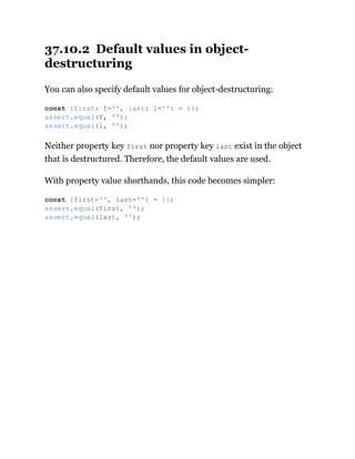37.10.2 Default values in object-
destructuring
You can also specify default values for object-destructuring:
Neither property key first nor property key last exist in the object
that is destructured. Therefore, the default values are used.
With property value shorthands, this code becomes simpler:
const {first: f='', last: l=''} = {};
assert.equal(f, '');
assert.equal(l, '');
const {first='', last=''} = {};
assert.equal(first, '');
assert.equal(last, '');
 