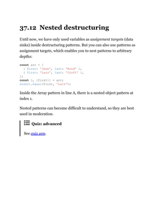37.12 Nested destructuring
Until now, we have only used variables as assignment targets (data
sinks) inside destructuring patterns. But you can also use patterns as
assignment targets, which enables you to nest patterns to arbitrary
depths:
Inside the Array pattern in line A, there is a nested object pattern at
index 1.
Nested patterns can become difficult to understand, so they are best
used in moderation.
Quiz: advanced
See quiz app.
const arr = [
{ first: 'Jane', last: 'Bond' },
{ first: 'Lars', last: 'Croft' },
];
const [, {first}] = arr;
assert.equal(first, 'Lars');
 
