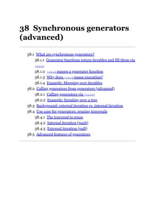 38 Synchronous generators
(advanced)
38.1 What are synchronous generators?
38.1.1 Generator functions return iterables and fill them via
yield
38.1.2 yield pauses a generator function
38.1.3 Why does yield pause execution?
38.1.4 Example: Mapping over iterables
38.2 Calling generators from generators (advanced)
38.2.1 Calling generators via yield*
38.2.2 Example: Iterating over a tree
38.3 Background: external iteration vs. internal iteration
38.4 Use case for generators: reusing traversals
38.4.1 The traversal to reuse
38.4.2 Internal iteration (push)
38.4.3 External iteration (pull)
38.5 Advanced features of generators
 