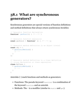 38.1 What are synchronous
generators?
Synchronous generators are special versions of function definitions
and method definitions that always return synchronous iterables:
Asterisks (*) mark functions and methods as generators:
Functions: The pseudo-keyword function* is a combination of
the keyword function and an asterisk.
Methods: The * is a modifier (similar to static and get).
// Generator function declaration
function* genFunc1() { /*···*/ }
// Generator function expression
const genFunc2 = function* () { /*···*/ };
// Generator method definition in an object literal
const obj = {
* generatorMethod() {
// ···
}
};
// Generator method definition in a class definition
// (class declaration or class expression)
class MyClass {
* generatorMethod() {
// ···
}
}
 