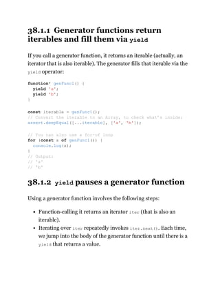 38.1.1 Generator functions return
iterables and fill them via yield
If you call a generator function, it returns an iterable (actually, an
iterator that is also iterable). The generator fills that iterable via the
yield operator:
38.1.2 yield pauses a generator function
Using a generator function involves the following steps:
Function-calling it returns an iterator iter (that is also an
iterable).
Iterating over iter repeatedly invokes iter.next(). Each time,
we jump into the body of the generator function until there is a
yield that returns a value.
function* genFunc1() {
yield 'a';
yield 'b';
}
const iterable = genFunc1();
// Convert the iterable to an Array, to check what’s inside:
assert.deepEqual([...iterable], ['a', 'b']);
// You can also use a for-of loop
for (const x of genFunc1()) {
console.log(x);
}
// Output:
// 'a'
// 'b'
 