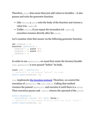 Therefore, yield does more than just add values to iterables – it also
pauses and exits the generator function:
Like return, a yield exits the body of the function and returns a
value (via .next()).
Unlike return, if you repeat the invocation (of .next()),
execution resumes directly after the yield.
Let’s examine what that means via the following generator function.
In order to use genFunc2(), we must first create the iterator/iterable
iter. genFunc2() is now paused “before” its body.
iter implements the iteration protocol. Therefore, we control the
execution of genFunc2() via iter.next(). Calling that method
resumes the paused genFunc2() and executes it until there is a yield.
Then execution pauses and .next() returns the operand of the yield:
let location = 0;
function* genFunc2() {
location = 1; yield 'a';
location = 2; yield 'b';
location = 3;
}
const iter = genFunc2();
// genFunc2() is now paused “before” its body:
assert.equal(location, 0);
assert.deepEqual(
iter.next(), {value: 'a', done: false});
// genFunc2() is now paused directly after the first `yield`:
assert.equal(location, 1);
 