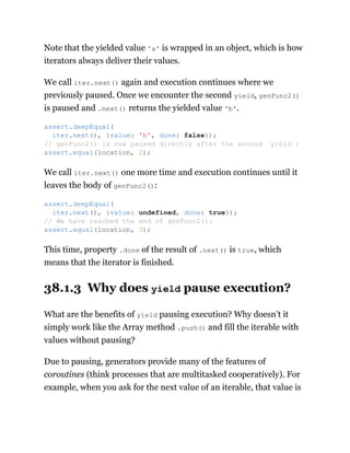 Note that the yielded value 'a' is wrapped in an object, which is how
iterators always deliver their values.
We call iter.next() again and execution continues where we
previously paused. Once we encounter the second yield, genFunc2()
is paused and .next() returns the yielded value 'b'.
We call iter.next() one more time and execution continues until it
leaves the body of genFunc2():
This time, property .done of the result of .next() is true, which
means that the iterator is finished.
38.1.3 Why does yield pause execution?
What are the benefits of yield pausing execution? Why doesn’t it
simply work like the Array method .push() and fill the iterable with
values without pausing?
Due to pausing, generators provide many of the features of
coroutines (think processes that are multitasked cooperatively). For
example, when you ask for the next value of an iterable, that value is
assert.deepEqual(
iter.next(), {value: 'b', done: false});
// genFunc2() is now paused directly after the second `yield`:
assert.equal(location, 2);
assert.deepEqual(
iter.next(), {value: undefined, done: true});
// We have reached the end of genFunc2():
assert.equal(location, 3);
 