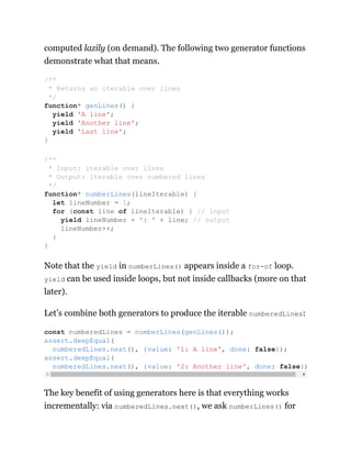 computed lazily (on demand). The following two generator functions
demonstrate what that means.
Note that the yield in numberLines() appears inside a for-of loop.
yield can be used inside loops, but not inside callbacks (more on that
later).
Let’s combine both generators to produce the iterable numberedLines:
The key benefit of using generators here is that everything works
incrementally: via numberedLines.next(), we ask numberLines() for
/**
* Returns an iterable over lines
*/
function* genLines() {
yield 'A line';
yield 'Another line';
yield 'Last line';
}
/**
* Input: iterable over lines
* Output: iterable over numbered lines
*/
function* numberLines(lineIterable) {
let lineNumber = 1;
for (const line of lineIterable) { // input
yield lineNumber + ': ' + line; // output
lineNumber++;
}
}
const numberedLines = numberLines(genLines());
assert.deepEqual(
numberedLines.next(), {value: '1: A line', done: false});
assert.deepEqual(
numberedLines.next(), {value: '2: Another line', done: false})
 