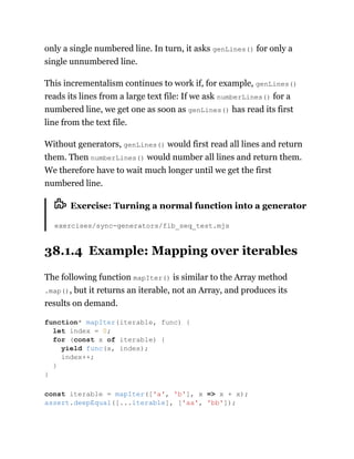 only a single numbered line. In turn, it asks genLines() for only a
single unnumbered line.
This incrementalism continues to work if, for example, genLines()
reads its lines from a large text file: If we ask numberLines() for a
numbered line, we get one as soon as genLines() has read its first
line from the text file.
Without generators, genLines() would first read all lines and return
them. Then numberLines() would number all lines and return them.
We therefore have to wait much longer until we get the first
numbered line.
Exercise: Turning a normal function into a generator
exercises/sync-generators/fib_seq_test.mjs
38.1.4 Example: Mapping over iterables
The following function mapIter() is similar to the Array method
.map(), but it returns an iterable, not an Array, and produces its
results on demand.
function* mapIter(iterable, func) {
let index = 0;
for (const x of iterable) {
yield func(x, index);
index++;
}
}
const iterable = mapIter(['a', 'b'], x => x + x);
assert.deepEqual([...iterable], ['aa', 'bb']);
 