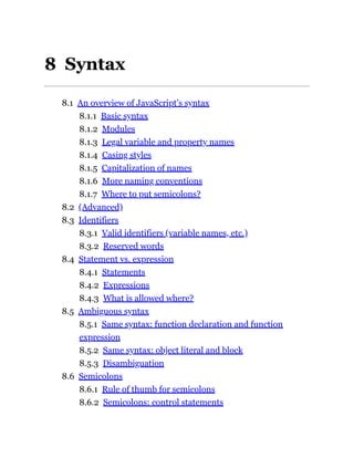 8 Syntax
8.1 An overview of JavaScript’s syntax
8.1.1 Basic syntax
8.1.2 Modules
8.1.3 Legal variable and property names
8.1.4 Casing styles
8.1.5 Capitalization of names
8.1.6 More naming conventions
8.1.7 Where to put semicolons?
8.2 (Advanced)
8.3 Identifiers
8.3.1 Valid identifiers (variable names, etc.)
8.3.2 Reserved words
8.4 Statement vs. expression
8.4.1 Statements
8.4.2 Expressions
8.4.3 What is allowed where?
8.5 Ambiguous syntax
8.5.1 Same syntax: function declaration and function
expression
8.5.2 Same syntax: object literal and block
8.5.3 Disambiguation
8.6 Semicolons
8.6.1 Rule of thumb for semicolons
8.6.2 Semicolons: control statements
 