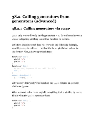 38.2 Calling generators from
generators (advanced)
38.2.1 Calling generators via yield*
yield only works directly inside generators – so far we haven’t seen a
way of delegating yielding to another function or method.
Let’s first examine what does not work: in the following example,
we’d like foo() to call bar(), so that the latter yields two values for
the former. Alas, a naive approach fails:
Why doesn’t this work? The function call bar() returns an iterable,
which we ignore.
What we want is for foo() to yield everything that is yielded by bar().
That’s what the yield* operator does:
function* bar() {
yield 'a';
yield 'b';
}
function* foo() {
// Nothing happens if we call `bar()`:
bar();
}
assert.deepEqual(
[...foo()], []);
function* bar() {
yield 'a';
yield 'b';
}
 