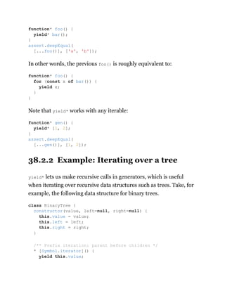 In other words, the previous foo() is roughly equivalent to:
Note that yield* works with any iterable:
38.2.2 Example: Iterating over a tree
yield* lets us make recursive calls in generators, which is useful
when iterating over recursive data structures such as trees. Take, for
example, the following data structure for binary trees.
function* foo() {
yield* bar();
}
assert.deepEqual(
[...foo()], ['a', 'b']);
function* foo() {
for (const x of bar()) {
yield x;
}
}
function* gen() {
yield* [1, 2];
}
assert.deepEqual(
[...gen()], [1, 2]);
class BinaryTree {
constructor(value, left=null, right=null) {
this.value = value;
this.left = left;
this.right = right;
}
/** Prefix iteration: parent before children */
* [Symbol.iterator]() {
yield this.value;
 