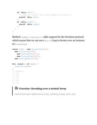 Method [Symbol.iterator]() adds support for the iteration protocol,
which means that we can use a for-of loop to iterate over an instance
of BinaryTree:
Exercise: Iterating over a nested Array
exercises/sync-generators/iter_nested_arrays_test.mjs
if (this.left) {
// Same as yield* this.left[Symbol.iterator]()
yield* this.left;
}
if (this.right) {
yield* this.right;
}
}
}
const tree = new BinaryTree('a',
new BinaryTree('b',
new BinaryTree('c'),
new BinaryTree('d')),
new BinaryTree('e'));
for (const x of tree) {
console.log(x);
}
// Output:
// 'a'
// 'b'
// 'c'
// 'd'
// 'e'
 
