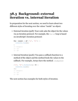 38.3 Background: external
iteration vs. internal iteration
In preparation for the next section, we need to learn about two
different styles of iterating over the values “inside” an object:
External iteration (pull): Your code asks the object for the values
via an iteration protocol. For example, the for-of loop is based
on JavaScript’s iteration protocol:
Internal iteration (push): You pass a callback function to a
method of the object and the method feeds the values to the
callback. For example, Arrays have the method .forEach():
The next section has examples for both styles of iteration.
for (const x of ['a', 'b']) {
console.log(x);
}
// Output:
// 'a'
// 'b'
['a', 'b'].forEach((x) => {
console.log(x);
});
// Output:
// 'a'
// 'b'
 