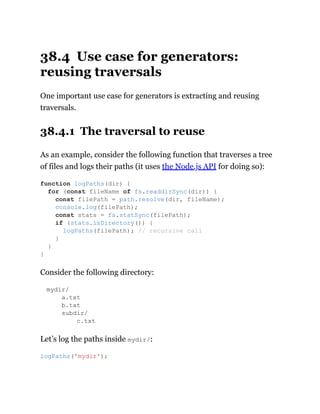 38.4 Use case for generators:
reusing traversals
One important use case for generators is extracting and reusing
traversals.
38.4.1 The traversal to reuse
As an example, consider the following function that traverses a tree
of files and logs their paths (it uses the Node.js API for doing so):
Consider the following directory:
mydir/
a.txt
b.txt
subdir/
c.txt
Let’s log the paths inside mydir/:
function logPaths(dir) {
for (const fileName of fs.readdirSync(dir)) {
const filePath = path.resolve(dir, fileName);
console.log(filePath);
const stats = fs.statSync(filePath);
if (stats.isDirectory()) {
logPaths(filePath); // recursive call
}
}
}
logPaths('mydir');
 