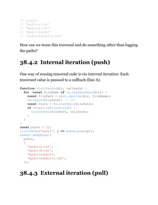 How can we reuse this traversal and do something other than logging
the paths?
38.4.2 Internal iteration (push)
One way of reusing traversal code is via internal iteration: Each
traversed value is passsed to a callback (line A).
38.4.3 External iteration (pull)
// Output:
// 'mydir/a.txt'
// 'mydir/b.txt'
// 'mydir/subdir'
// 'mydir/subdir/c.txt'
function visitPaths(dir, callback) {
for (const fileName of fs.readdirSync(dir)) {
const filePath = path.resolve(dir, fileName);
callback(filePath); // (A)
const stats = fs.statSync(filePath);
if (stats.isDirectory()) {
visitPaths(filePath, callback);
}
}
}
const paths = [];
visitPaths('mydir', p => paths.push(p));
assert.deepEqual(
paths,
[
'mydir/a.txt',
'mydir/b.txt',
'mydir/subdir',
'mydir/subdir/c.txt',
]);
 