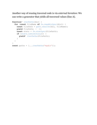 Another way of reusing traversal code is via external iteration: We
can write a generator that yields all traversed values (line A).
function* iterPaths(dir) {
for (const fileName of fs.readdirSync(dir)) {
const filePath = path.resolve(dir, fileName);
yield filePath; // (A)
const stats = fs.statSync(filePath);
if (stats.isDirectory()) {
yield* iterPaths(filePath);
}
}
}
const paths = [...iterPaths('mydir')];
 