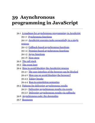 39 Asynchronous
programming in JavaScript
39.1 A roadmap for asynchronous programming in JavaScript
39.1.1 Synchronous functions
39.1.2 JavaScript executes tasks sequentially in a single
process
39.1.3 Callback-based asynchronous functions
39.1.4 Promise-based asynchronous functions
39.1.5 Async functions
39.1.6 Next steps
39.2 The call stack
39.3 The event loop
39.4 How to avoid blocking the JavaScript process
39.4.1 The user interface of the browser can be blocked
39.4.2 How can we avoid blocking the browser?
39.4.3 Taking breaks
39.4.4 Run-to-completion semantics
39.5 Patterns for delivering asynchronous results
39.5.1 Delivering asynchronous results via events
39.5.2 Delivering asynchronous results via callbacks
39.6 Asynchronous code: the downsides
39.7 Resources
 