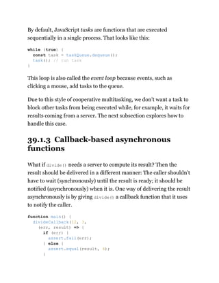 By default, JavaScript tasks are functions that are executed
sequentially in a single process. That looks like this:
This loop is also called the event loop because events, such as
clicking a mouse, add tasks to the queue.
Due to this style of cooperative multitasking, we don’t want a task to
block other tasks from being executed while, for example, it waits for
results coming from a server. The next subsection explores how to
handle this case.
39.1.3 Callback-based asynchronous
functions
What if divide() needs a server to compute its result? Then the
result should be delivered in a different manner: The caller shouldn’t
have to wait (synchronously) until the result is ready; it should be
notified (asynchronously) when it is. One way of delivering the result
asynchronously is by giving divide() a callback function that it uses
to notify the caller.
while (true) {
const task = taskQueue.dequeue();
task(); // run task
}
function main() {
divideCallback(12, 3,
(err, result) => {
if (err) {
assert.fail(err);
} else {
assert.equal(result, 4);
}
 